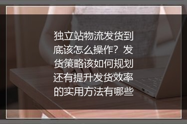 独立站物流发货到底该怎么操作？发货策略该如何规划还有提升发货效率的实用方法有哪些