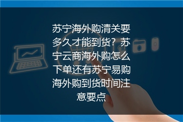 苏宁海外购清关要多久才能到货？苏宁云商海外购怎么下单还有苏宁易购海外购到货时间注意要点