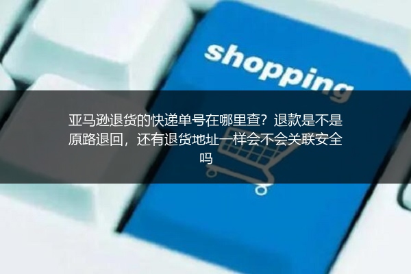 亚马逊退货的快递单号在哪里查？退款是不是原路退回，还有退货地址一样会不会关联安全吗