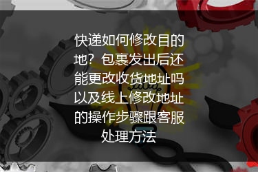 快递如何修改目的地？包裹发出后还能更改收货地址吗以及线上修改地址的操作步骤跟客服处理方法