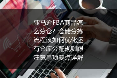 亚马逊FBA商品怎么分仓？仓储分拣流程该如何优化还有仓库分配规则跟注意事项要点详解