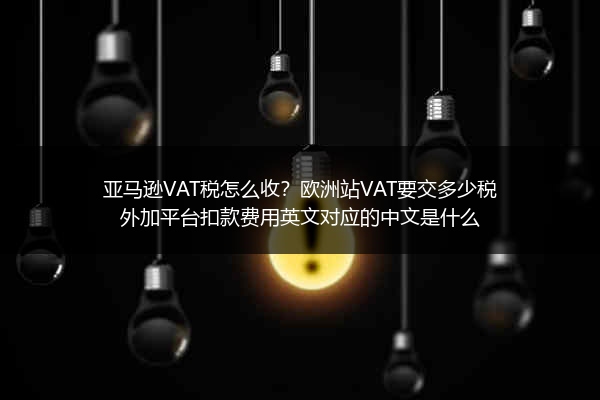亚马逊VAT税怎么收？欧洲站VAT要交多少税外加平台扣款费用英文对应的中文是什么