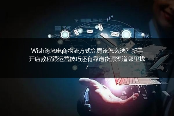 Wish跨境电商物流方式究竟该怎么选？新手开店教程跟运营技巧还有靠谱货源渠道哪里找？