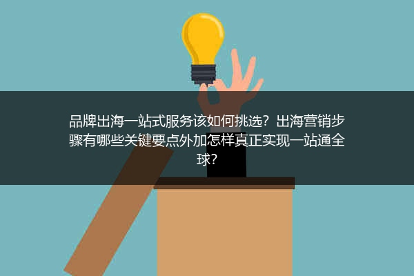 品牌出海一站式服务该如何挑选？出海营销步骤有哪些关键要点外加怎样真正实现一站通全球？