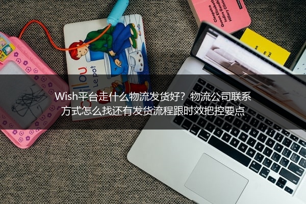 Wish平台走什么物流发货好？物流公司联系方式怎么找还有发货流程跟时效把控要点