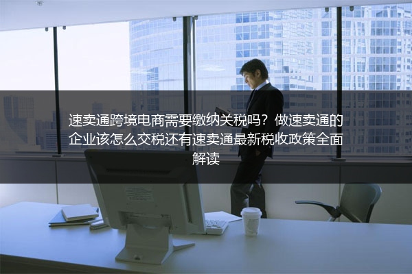 速卖通跨境电商需要缴纳关税吗？做速卖通的企业该怎么交税还有速卖通最新税收政策全面解读