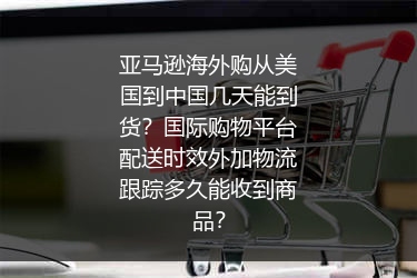 亚马逊海外购从美国到中国几天能到货？国际购物平台配送时效外加物流跟踪多久能收到商品？