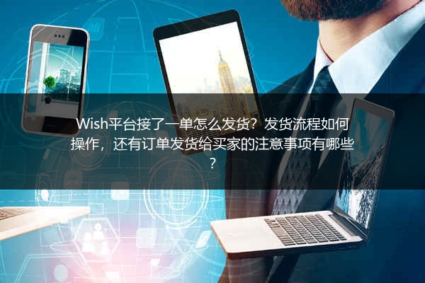 Wish平台接了一单怎么发货？发货流程如何操作，还有订单发货给买家的注意事项有哪些？