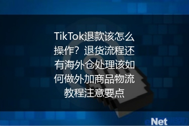 TikTok退款该怎么操作？退货流程还有海外仓处理该如何做外加商品物流教程注意要点