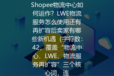 Shopee物流中心如何运作？LWE物流服务怎么使用还有再扩容后卖家有哪些新机遇（字符数：42，覆盖“物流中心、LWE、物流服务再扩容”三个核心词，连