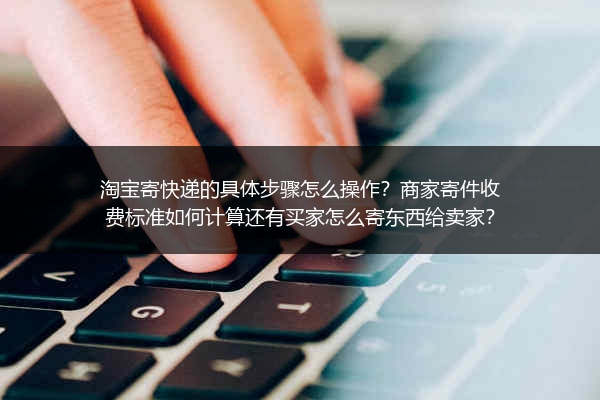 淘宝寄快递的具体步骤怎么操作？商家寄件收费标准如何计算还有买家怎么寄东西给卖家？