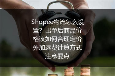 Shopee物流怎么设置？出单后商品价格该如何合理定价外加运费计算方式注意要点