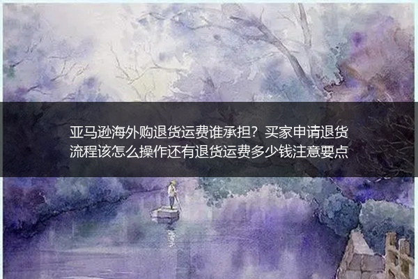 亚马逊海外购退货运费谁承担？买家申请退货流程该怎么操作还有退货运费多少钱注意要点