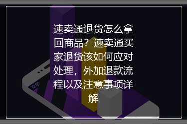 速卖通退货怎么拿回商品？速卖通买家退货该如何应对处理，外加退款流程以及注意事项详解