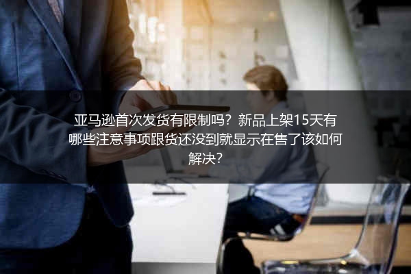 亚马逊首次发货有限制吗？新品上架15天有哪些注意事项跟货还没到就显示在售了该如何解决？