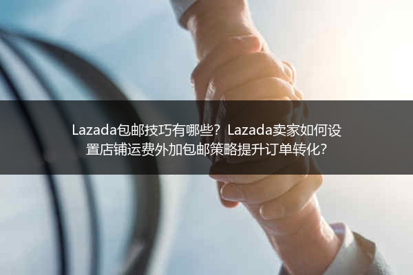 Lazada包邮技巧有哪些？Lazada卖家如何设置店铺运费外加包邮策略提升订单转化？