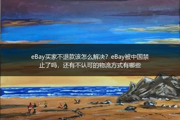 eBay买家不退款该怎么解决？eBay被中国禁止了吗，还有不认可的物流方式有哪些