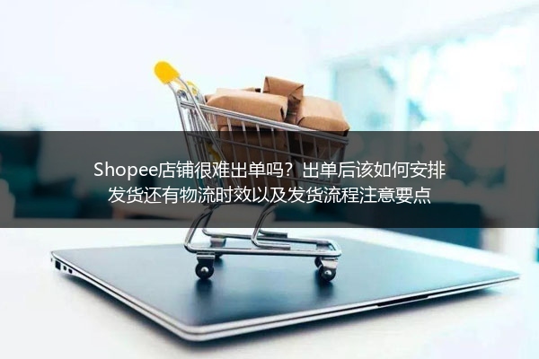 Shopee店铺很难出单吗？出单后该如何安排发货还有物流时效以及发货流程注意要点