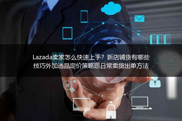 Lazada卖家怎么快速上手？新店铺货有哪些技巧外加选品定价策略跟日常卖货出单方法