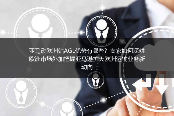 亚马逊欧洲站AGL优势有哪些？卖家如何深耕欧洲市场外加把握亚马逊扩大欧洲运输业务新动向