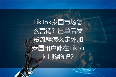 TikTok泰国市场怎么营销？出单后发货流程怎么走外加泰国用户能在TikTok上购物吗？