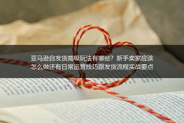 亚马逊自发货高级玩法有哪些？新手卖家应该怎么做还有日常运营技巧跟发货流程实战要点