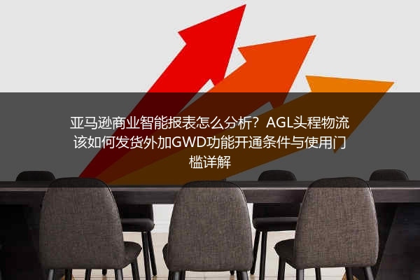亚马逊商业智能报表怎么分析？AGL头程物流该如何发货外加GWD功能开通条件与使用门槛详解