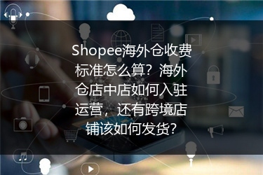 Shopee海外仓收费标准怎么算？海外仓店中店如何入驻运营，还有跨境店铺该如何发货？