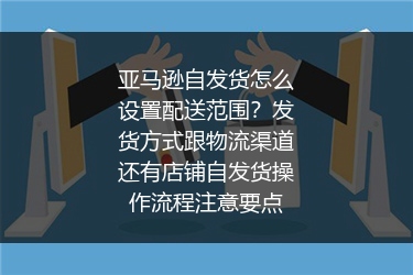 亚马逊自发货怎么设置配送范围？发货方式跟物流渠道还有店铺自发货操作流程注意要点