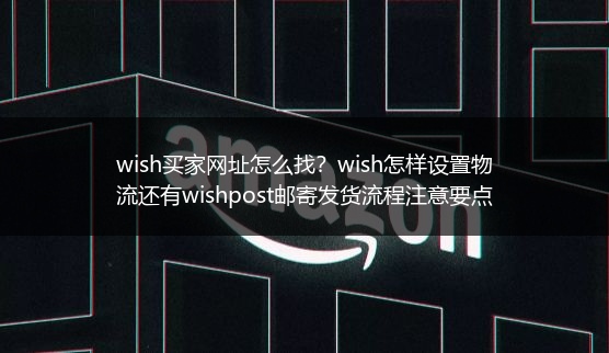 wish买家网址怎么找？wish怎样设置物流还有wishpost邮寄发货流程注意要点