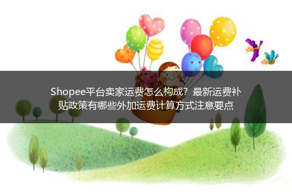 Shopee平台卖家运费怎么构成？最新运费补贴政策有哪些外加运费计算方式注意要点