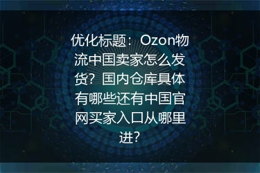 Ozon物流中国卖家怎么发货？国内仓库具体有哪些还有中国官网买家入口从哪里进？