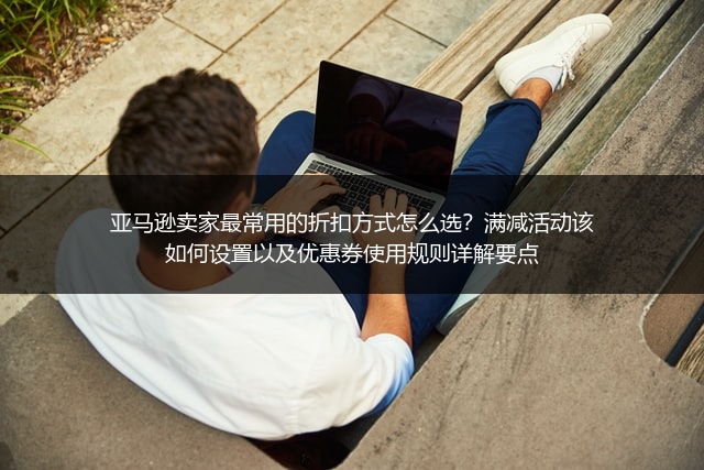 亚马逊卖家最常用的折扣方式怎么选？满减活动该如何设置以及优惠券使用规则详解要点