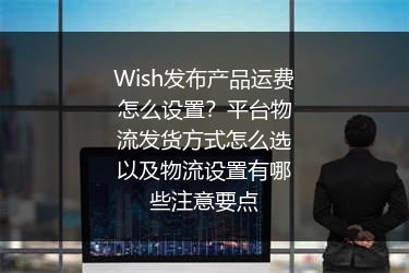 Wish发布产品运费怎么设置？平台物流发货方式怎么选以及物流设置有哪些注意要点
