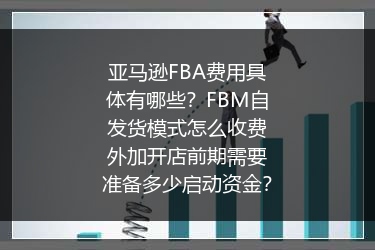 亚马逊FBA费用具体有哪些？FBM自发货模式怎么收费外加开店前期需要准备多少启动资金？