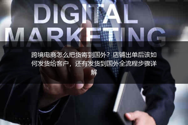 跨境电商怎么把货寄到国外？店铺出单后该如何发货给客户，还有发货到国外全流程步骤详解