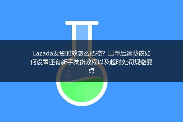 Lazada发货时效怎么把控？出单后运费该如何设置还有新手发货教程以及超时处罚规避要点