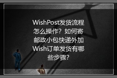 WishPost发货流程怎么操作？如何寄邮政小包快递外加Wish订单发货有哪些步骤？