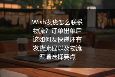 Wish发货怎么联系物流？订单出单后该如何发快递还有发货流程以及物流渠道选择要点