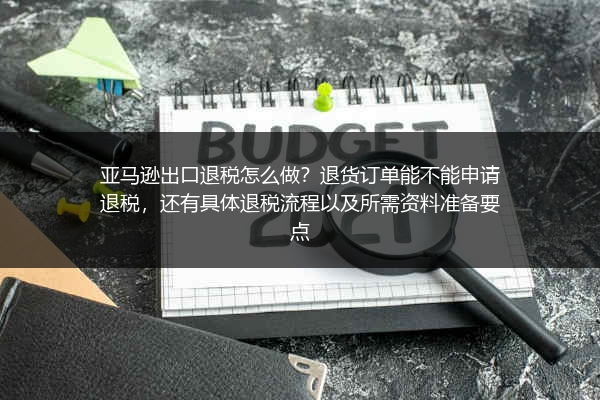 亚马逊出口退税怎么做？退货订单能不能申请退税，还有具体退税流程以及所需资料准备要点