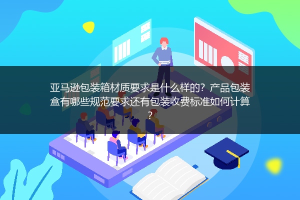 亚马逊包装箱材质要求是什么样的？产品包装盒有哪些规范要求还有包装收费标准如何计算？