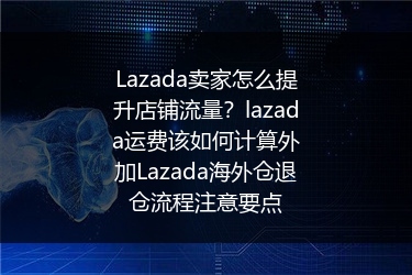 Lazada卖家怎么提升店铺流量？lazada运费该如何计算外加Lazada海外仓退仓流程注意要点