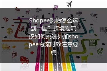Shopee购物怎么运到中国？跨境物流该如何挑选外加shopee物流时效注意要点