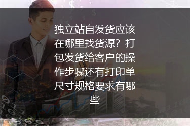 独立站自发货应该在哪里找货源？打包发货给客户的操作步骤还有打印单尺寸规格要求有哪些