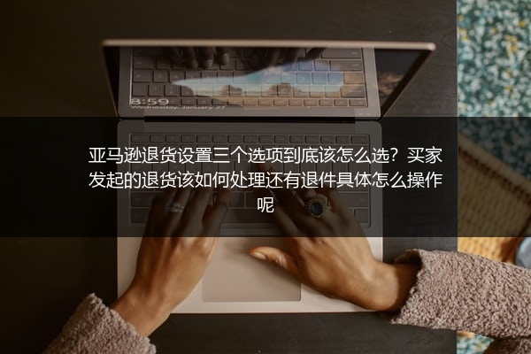 亚马逊退货设置三个选项到底该怎么选？买家发起的退货该如何处理还有退件具体怎么操作呢