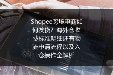 Shopee跨境电商如何发货？海外仓收费标准明细还有物流申请流程以及入仓操作全解析