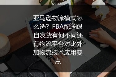 亚马逊物流模式怎么选？FBA配送跟自发货有何不同还有物流平台对比外加物流技术应用要点