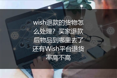 wish退款的货物怎么处理？买家退款后物品到哪里去了还有Wish平台退货率高不高