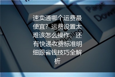 速卖通哪个运费最便宜？运费设置太难该怎么操作，还有快递收费标准明细跟省钱技巧全解析