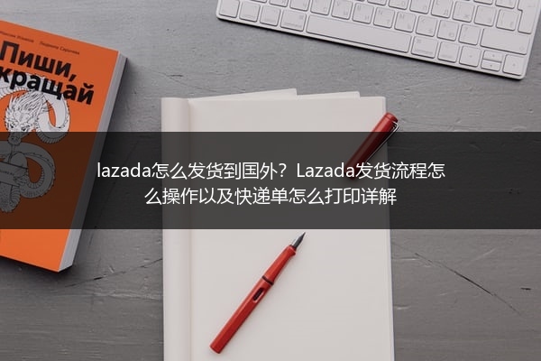 lazada怎么发货到国外？Lazada发货流程怎么操作以及快递单怎么打印详解